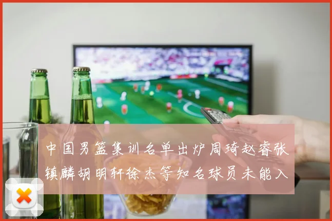 中国男篮集训名单出炉周琦赵睿张镇麟胡明轩徐杰等知名球员未能入选
