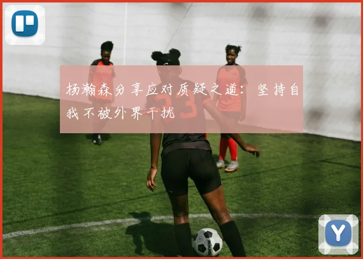 杨瀚森分享应对质疑之道：坚持自我不被外界干扰