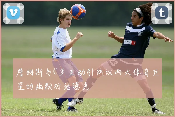 詹姆斯与C罗互动引热议两大体育巨星的幽默对话曝光