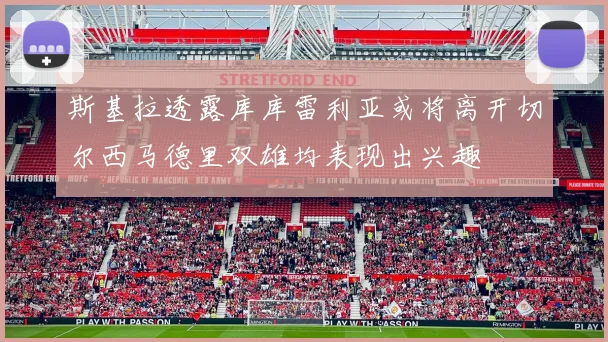 斯基拉透露库库雷利亚或将离开切尔西马德里双雄均表现出兴趣